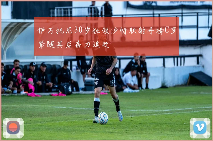 伊万托尼30岁独领沙特联射手榜C罗紧随其后奋力追赶