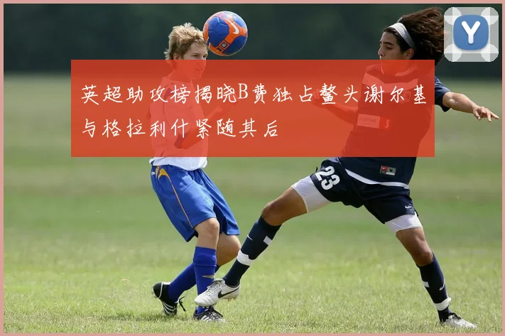 英超助攻榜揭晓B费独占鳌头谢尔基与格拉利什紧随其后