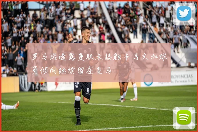 罗马诺透露曼联未接触卡马文加球员倾向继续留在皇马