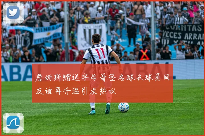 詹姆斯赠送字母哥签名球衣球员间友谊再升温引发热议