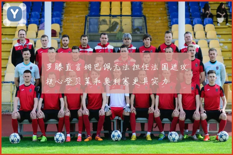 罗滕直言姆巴佩无法担任法国进攻核心登贝莱和奥利塞更具实力