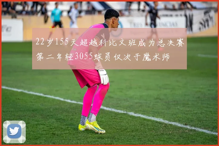 22岁155天超越科比文班成为总决赛第二年轻3055球员仅次于魔术师
