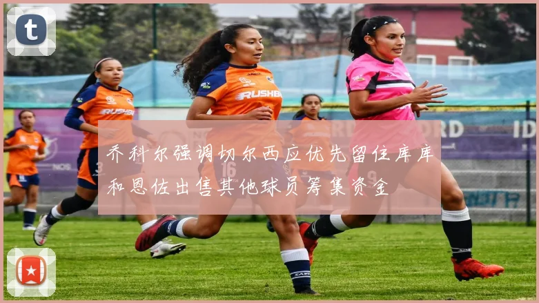 乔科尔强调切尔西应优先留住库库和恩佐出售其他球员筹集资金