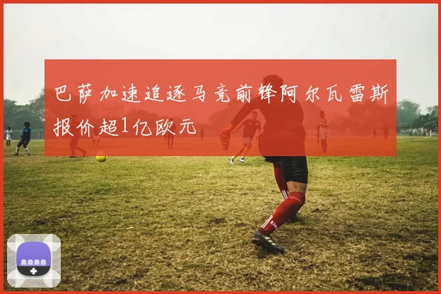 巴萨加速追逐马竞前锋阿尔瓦雷斯报价超1亿欧元