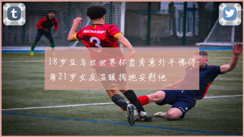 18岁亚马尔世界杯首秀意外平佛得角21岁女友温暖拥抱安慰他
