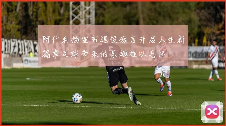 阿什利扬宣布退役感言开启人生新篇章足球带来的乐趣难以忘怀