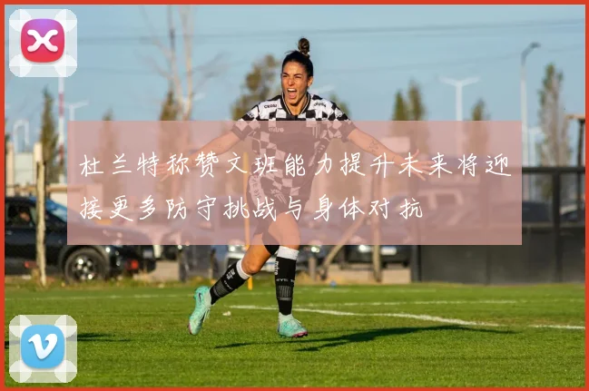 杜兰特称赞文班能力提升未来将迎接更多防守挑战与身体对抗