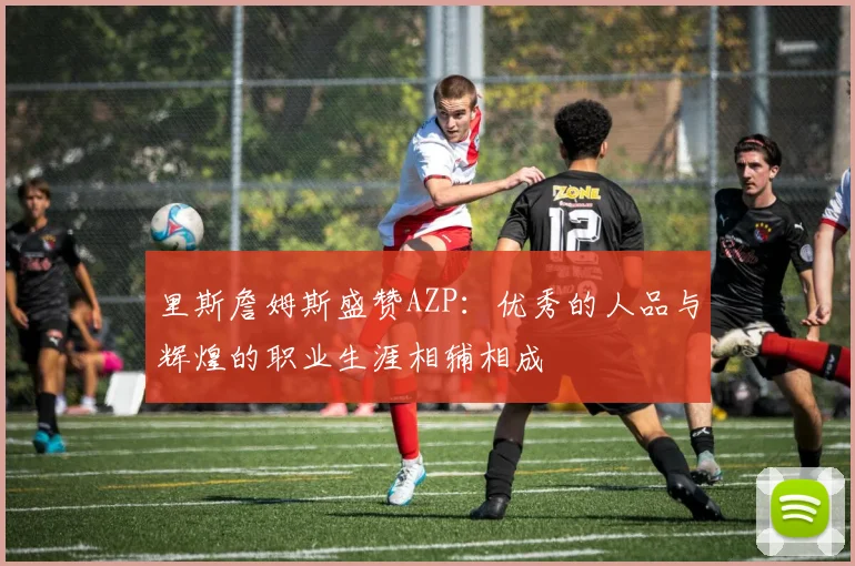 里斯詹姆斯盛赞AZP：优秀的人品与辉煌的职业生涯相辅相成