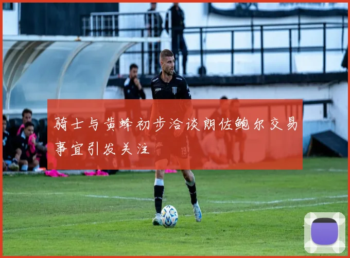 骑士与黄蜂初步洽谈朗佐鲍尔交易事宜引发关注
