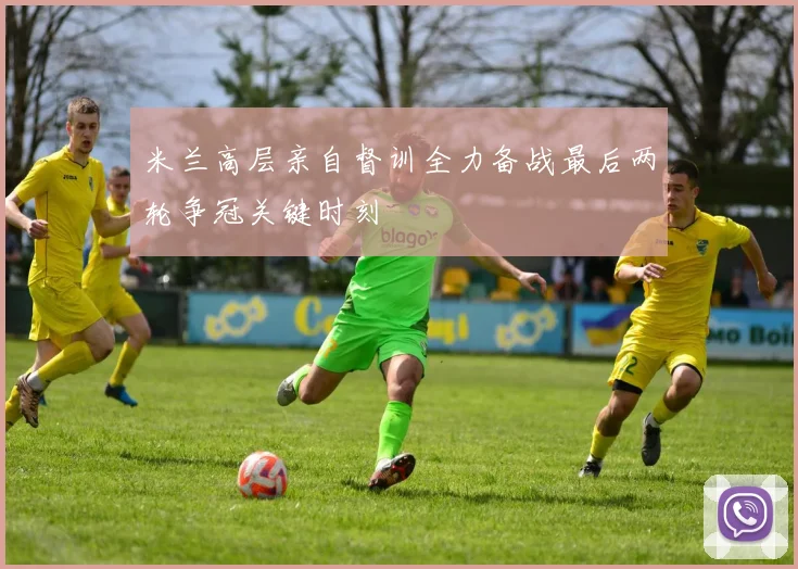 米兰高层亲自督训全力备战最后两轮争冠关键时刻