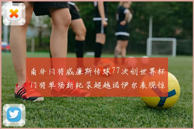 南非门将威廉斯传球77次创世界杯门将单场新纪录超越诺伊尔表现惊艳