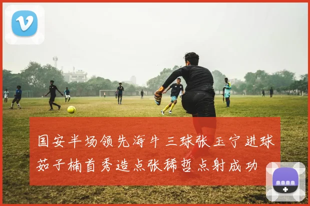 国安半场领先海牛三球张玉宁进球茹子楠首秀造点张稀哲点射成功