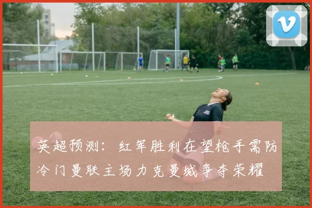 英超预测：红军胜利在望枪手需防冷门曼联主场力克曼城争夺荣耀