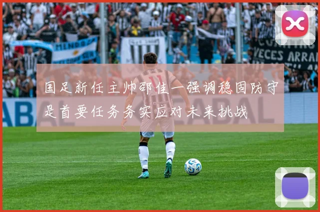 国足新任主帅邵佳一强调稳固防守是首要任务务实应对未来挑战