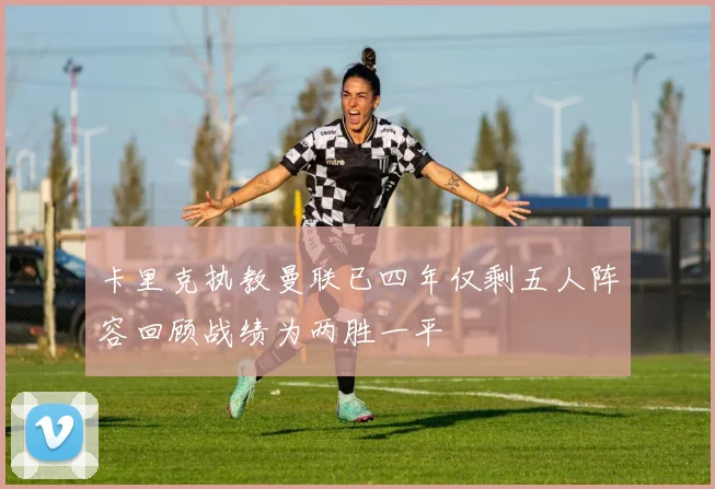 卡里克执教曼联已四年仅剩五人阵容回顾战绩为两胜一平