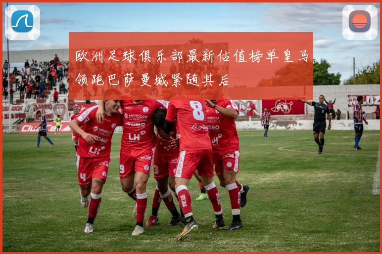 欧洲足球俱乐部最新估值榜单皇马领跑巴萨曼城紧随其后