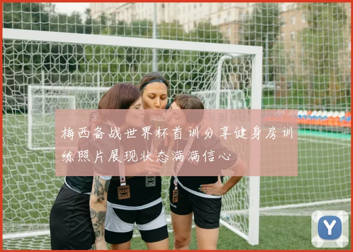 梅西备战世界杯首训分享健身房训练照片展现状态满满信心