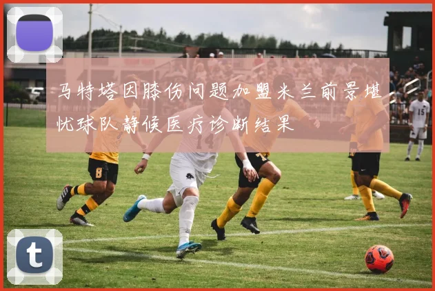 马特塔因膝伤问题加盟米兰前景堪忧球队静候医疗诊断结果