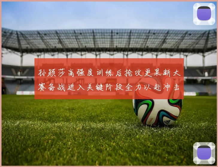 孙颖莎高强度训练后抢攻更果断大赛备战进入关键阶段全力以赴冲击佳绩