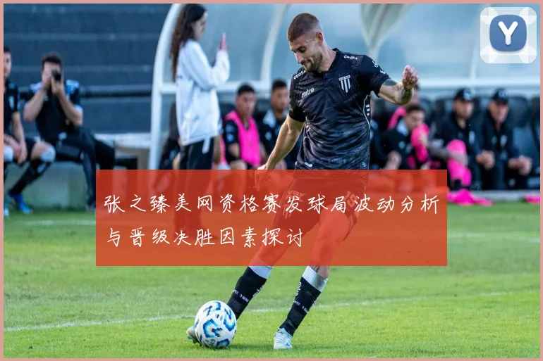 张之臻美网资格赛发球局波动分析与晋级决胜因素探讨