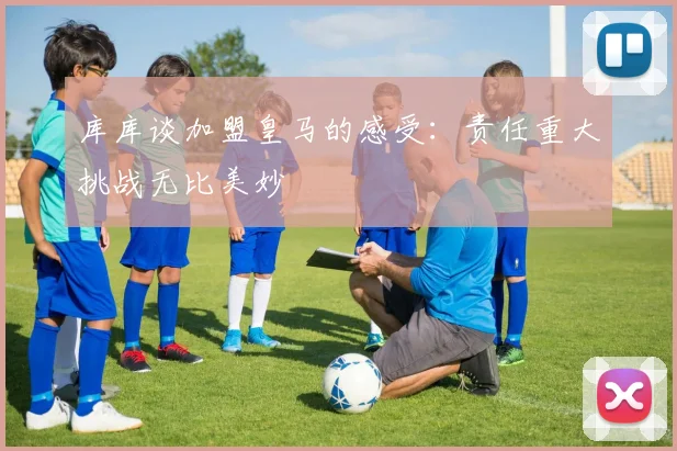 库库谈加盟皇马的感受：责任重大挑战无比美妙