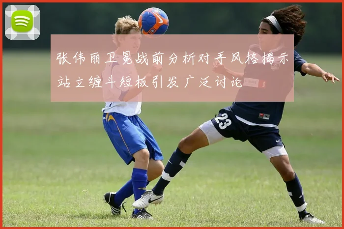 张伟丽卫冕战前分析对手风格揭示站立缠斗短板引发广泛讨论